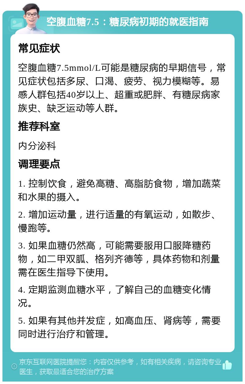 空腹血糖7.5：糖尿病初期的就医指南 常见症状 空腹血糖7.5mmol/L可能是糖尿病的早期信号，常见症状包括多尿、口渴、疲劳、视力模糊等。易感人群包括40岁以上、超重或肥胖、有糖尿病家族史、缺乏运动等人群。 推荐科室 内分泌科 调理要点 1. 控制饮食，避免高糖、高脂肪食物，增加蔬菜和水果的摄入。 2. 增加运动量，进行适量的有氧运动，如散步、慢跑等。 3. 如果血糖仍然高，可能需要服用口服降糖药物，如二甲双胍、格列齐德等，具体药物和剂量需在医生指导下使用。 4. 定期监测血糖水平，了解自己的血糖变化情况。 5. 如果有其他并发症，如高血压、肾病等，需要同时进行治疗和管理。