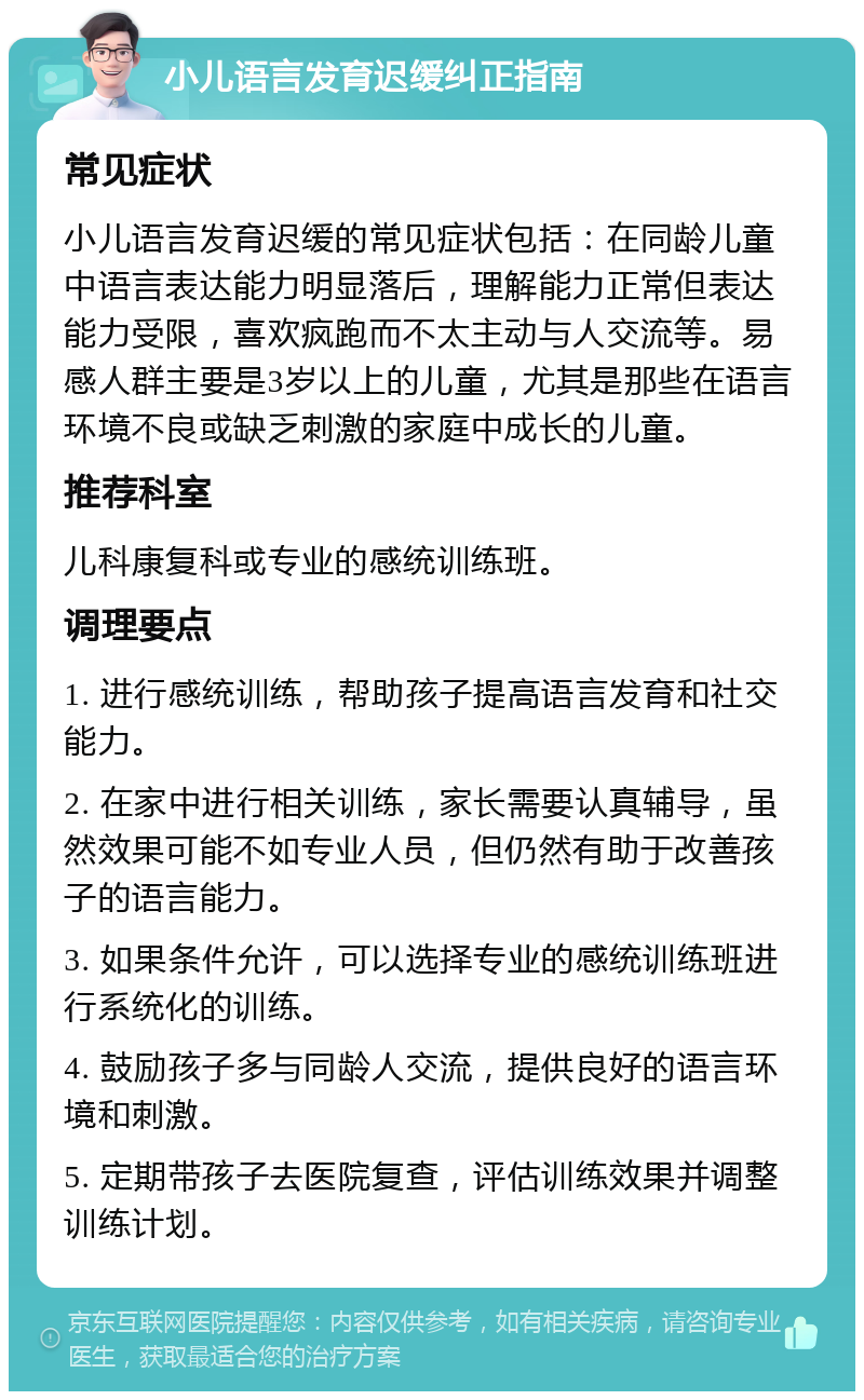 小儿语言发育迟缓纠正指南 常见症状 小儿语言发育迟缓的常见症状包括：在同龄儿童中语言表达能力明显落后，理解能力正常但表达能力受限，喜欢疯跑而不太主动与人交流等。易感人群主要是3岁以上的儿童，尤其是那些在语言环境不良或缺乏刺激的家庭中成长的儿童。 推荐科室 儿科康复科或专业的感统训练班。 调理要点 1. 进行感统训练，帮助孩子提高语言发育和社交能力。 2. 在家中进行相关训练，家长需要认真辅导，虽然效果可能不如专业人员，但仍然有助于改善孩子的语言能力。 3. 如果条件允许，可以选择专业的感统训练班进行系统化的训练。 4. 鼓励孩子多与同龄人交流，提供良好的语言环境和刺激。 5. 定期带孩子去医院复查，评估训练效果并调整训练计划。