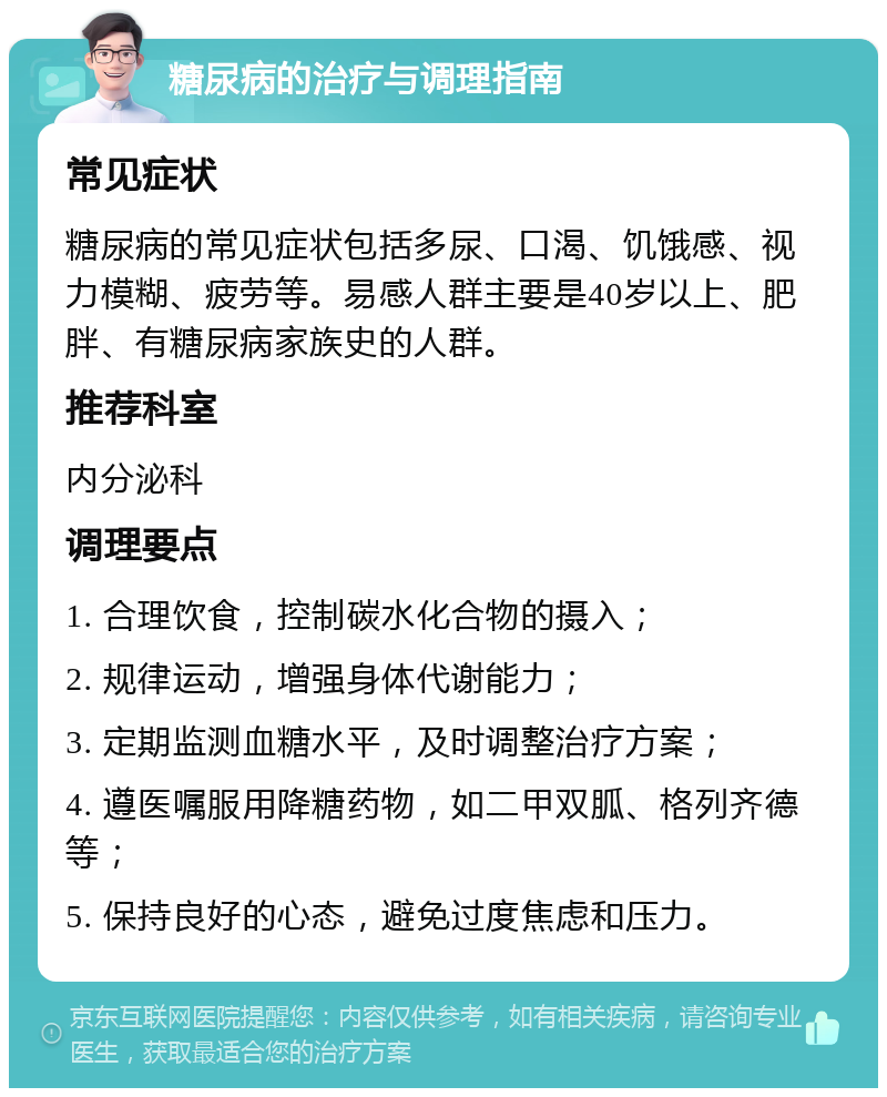 糖尿病的治疗与调理指南 常见症状 糖尿病的常见症状包括多尿、口渴、饥饿感、视力模糊、疲劳等。易感人群主要是40岁以上、肥胖、有糖尿病家族史的人群。 推荐科室 内分泌科 调理要点 1. 合理饮食，控制碳水化合物的摄入； 2. 规律运动，增强身体代谢能力； 3. 定期监测血糖水平，及时调整治疗方案； 4. 遵医嘱服用降糖药物，如二甲双胍、格列齐德等； 5. 保持良好的心态，避免过度焦虑和压力。