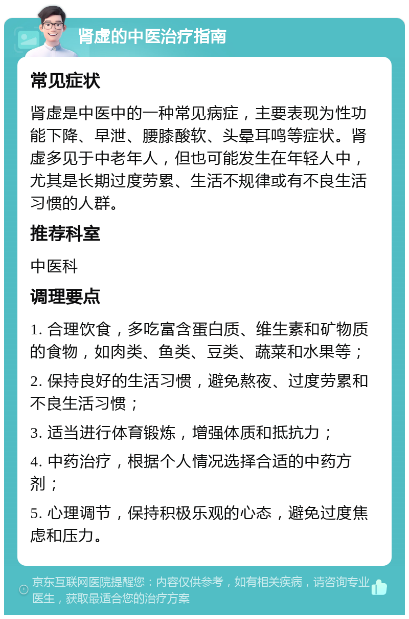 肾虚的中医治疗指南 常见症状 肾虚是中医中的一种常见病症，主要表现为性功能下降、早泄、腰膝酸软、头晕耳鸣等症状。肾虚多见于中老年人，但也可能发生在年轻人中，尤其是长期过度劳累、生活不规律或有不良生活习惯的人群。 推荐科室 中医科 调理要点 1. 合理饮食，多吃富含蛋白质、维生素和矿物质的食物，如肉类、鱼类、豆类、蔬菜和水果等； 2. 保持良好的生活习惯，避免熬夜、过度劳累和不良生活习惯； 3. 适当进行体育锻炼，增强体质和抵抗力； 4. 中药治疗，根据个人情况选择合适的中药方剂； 5. 心理调节，保持积极乐观的心态，避免过度焦虑和压力。