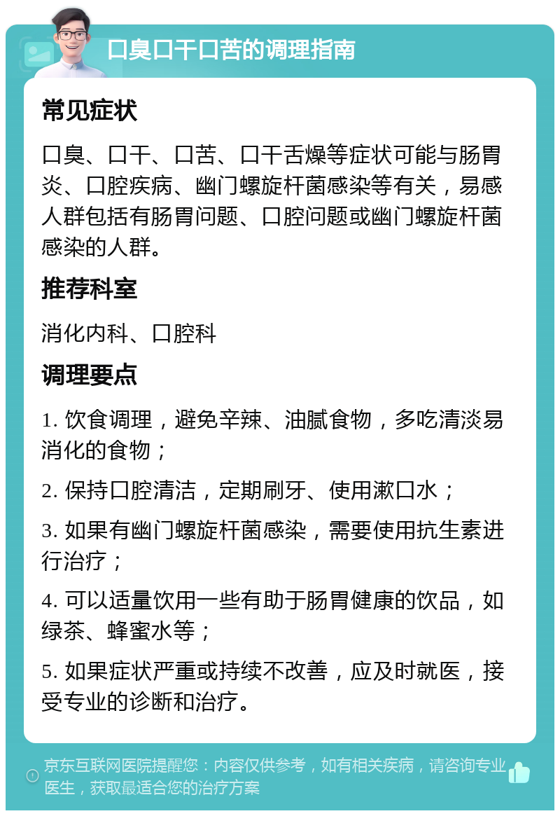 口臭口干口苦的调理指南 常见症状 口臭、口干、口苦、口干舌燥等症状可能与肠胃炎、口腔疾病、幽门螺旋杆菌感染等有关，易感人群包括有肠胃问题、口腔问题或幽门螺旋杆菌感染的人群。 推荐科室 消化内科、口腔科 调理要点 1. 饮食调理，避免辛辣、油腻食物，多吃清淡易消化的食物； 2. 保持口腔清洁，定期刷牙、使用漱口水； 3. 如果有幽门螺旋杆菌感染，需要使用抗生素进行治疗； 4. 可以适量饮用一些有助于肠胃健康的饮品，如绿茶、蜂蜜水等； 5. 如果症状严重或持续不改善，应及时就医，接受专业的诊断和治疗。