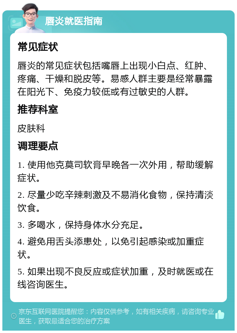 唇炎就医指南 常见症状 唇炎的常见症状包括嘴唇上出现小白点、红肿、疼痛、干燥和脱皮等。易感人群主要是经常暴露在阳光下、免疫力较低或有过敏史的人群。 推荐科室 皮肤科 调理要点 1. 使用他克莫司软膏早晚各一次外用，帮助缓解症状。 2. 尽量少吃辛辣刺激及不易消化食物，保持清淡饮食。 3. 多喝水，保持身体水分充足。 4. 避免用舌头添患处，以免引起感染或加重症状。 5. 如果出现不良反应或症状加重，及时就医或在线咨询医生。