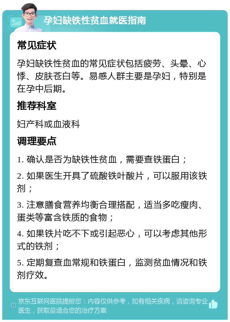 孕妇缺铁性贫血就医指南 常见症状 孕妇缺铁性贫血的常见症状包括疲劳、头晕、心悸、皮肤苍白等。易感人群主要是孕妇，特别是在孕中后期。 推荐科室 妇产科或血液科 调理要点 1. 确认是否为缺铁性贫血，需要查铁蛋白； 2. 如果医生开具了硫酸铁叶酸片，可以服用该铁剂； 3. 注意膳食营养均衡合理搭配，适当多吃瘦肉、蛋类等富含铁质的食物； 4. 如果铁片吃不下或引起恶心，可以考虑其他形式的铁剂； 5. 定期复查血常规和铁蛋白，监测贫血情况和铁剂疗效。