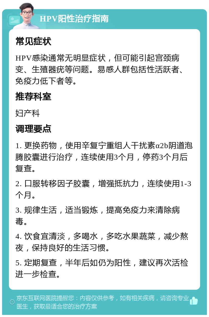 HPV阳性治疗指南 常见症状 HPV感染通常无明显症状，但可能引起宫颈病变、生殖器疣等问题。易感人群包括性活跃者、免疫力低下者等。 推荐科室 妇产科 调理要点 1. 更换药物，使用辛复宁重组人干扰素α2b阴道泡腾胶囊进行治疗，连续使用3个月，停药3个月后复查。 2. 口服转移因子胶囊，增强抵抗力，连续使用1-3个月。 3. 规律生活，适当锻炼，提高免疫力来清除病毒。 4. 饮食宜清淡，多喝水，多吃水果蔬菜，减少熬夜，保持良好的生活习惯。 5. 定期复查，半年后如仍为阳性，建议再次活检进一步检查。