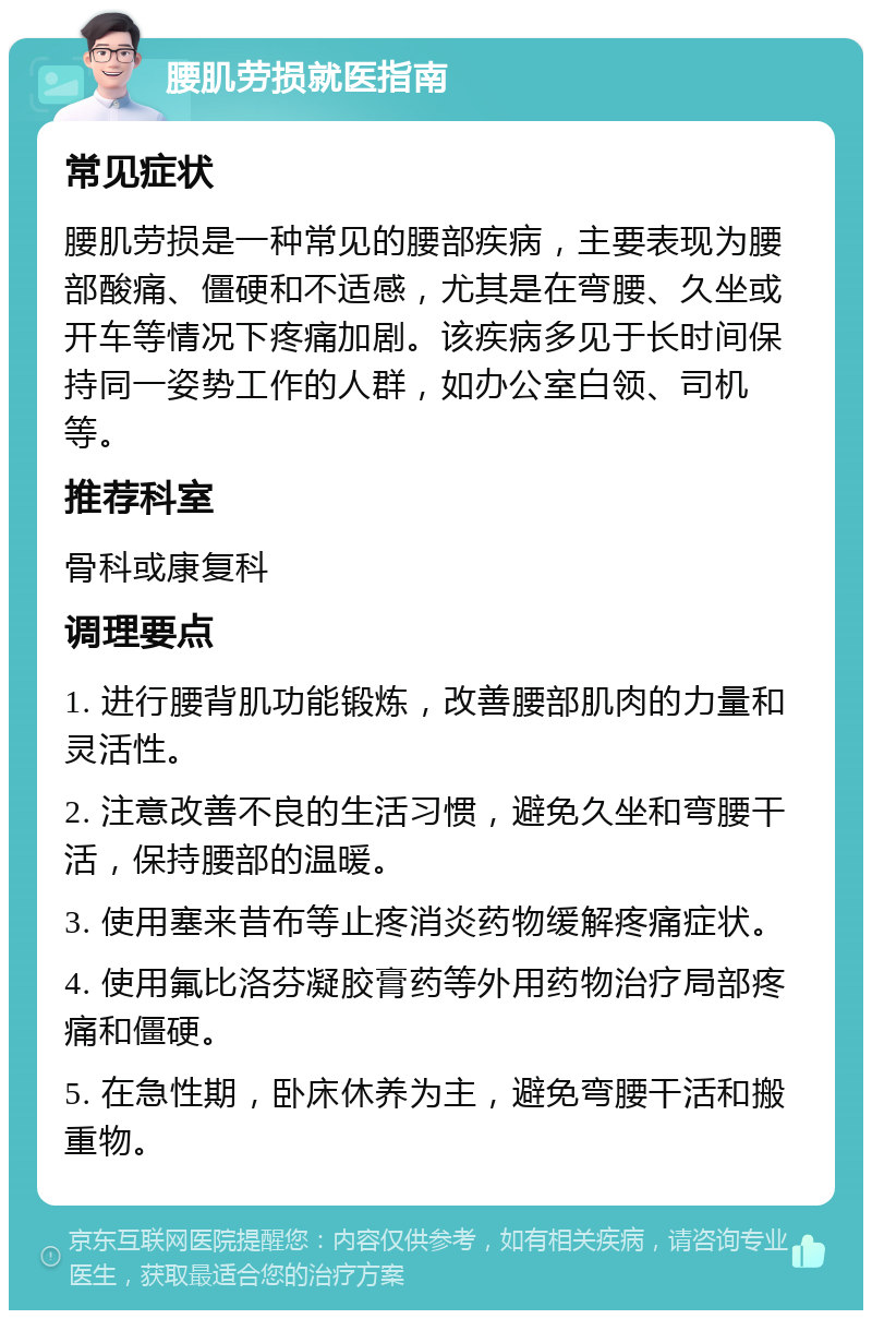 腰肌劳损就医指南 常见症状 腰肌劳损是一种常见的腰部疾病，主要表现为腰部酸痛、僵硬和不适感，尤其是在弯腰、久坐或开车等情况下疼痛加剧。该疾病多见于长时间保持同一姿势工作的人群，如办公室白领、司机等。 推荐科室 骨科或康复科 调理要点 1. 进行腰背肌功能锻炼，改善腰部肌肉的力量和灵活性。 2. 注意改善不良的生活习惯，避免久坐和弯腰干活，保持腰部的温暖。 3. 使用塞来昔布等止疼消炎药物缓解疼痛症状。 4. 使用氟比洛芬凝胶膏药等外用药物治疗局部疼痛和僵硬。 5. 在急性期，卧床休养为主，避免弯腰干活和搬重物。