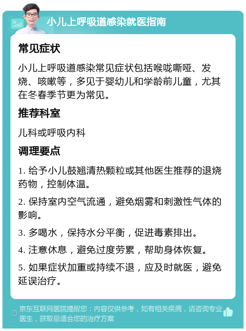 小儿上呼吸道感染就医指南 常见症状 小儿上呼吸道感染常见症状包括喉咙嘶哑、发烧、咳嗽等，多见于婴幼儿和学龄前儿童，尤其在冬春季节更为常见。 推荐科室 儿科或呼吸内科 调理要点 1. 给予小儿鼓翘清热颗粒或其他医生推荐的退烧药物，控制体温。 2. 保持室内空气流通，避免烟雾和刺激性气体的影响。 3. 多喝水，保持水分平衡，促进毒素排出。 4. 注意休息，避免过度劳累，帮助身体恢复。 5. 如果症状加重或持续不退，应及时就医，避免延误治疗。