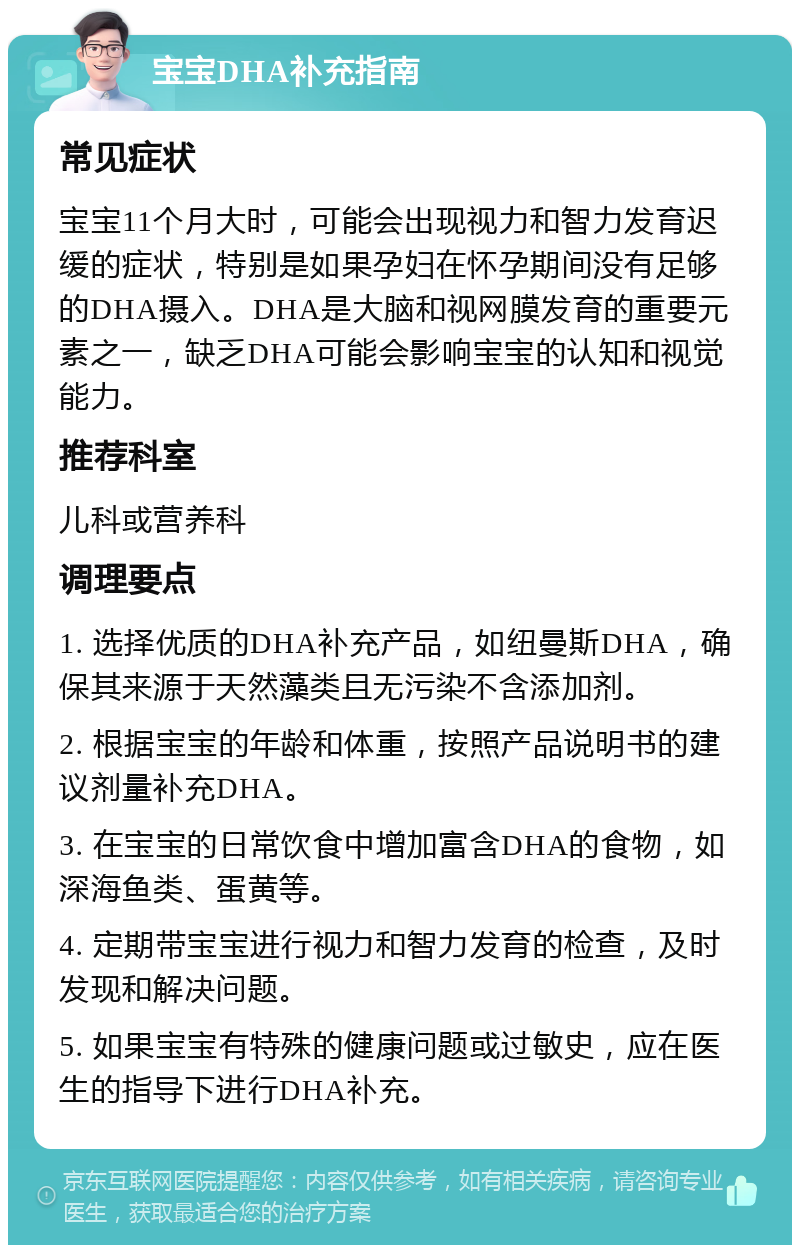 宝宝DHA补充指南 常见症状 宝宝11个月大时，可能会出现视力和智力发育迟缓的症状，特别是如果孕妇在怀孕期间没有足够的DHA摄入。DHA是大脑和视网膜发育的重要元素之一，缺乏DHA可能会影响宝宝的认知和视觉能力。 推荐科室 儿科或营养科 调理要点 1. 选择优质的DHA补充产品，如纽曼斯DHA，确保其来源于天然藻类且无污染不含添加剂。 2. 根据宝宝的年龄和体重，按照产品说明书的建议剂量补充DHA。 3. 在宝宝的日常饮食中增加富含DHA的食物，如深海鱼类、蛋黄等。 4. 定期带宝宝进行视力和智力发育的检查，及时发现和解决问题。 5. 如果宝宝有特殊的健康问题或过敏史，应在医生的指导下进行DHA补充。