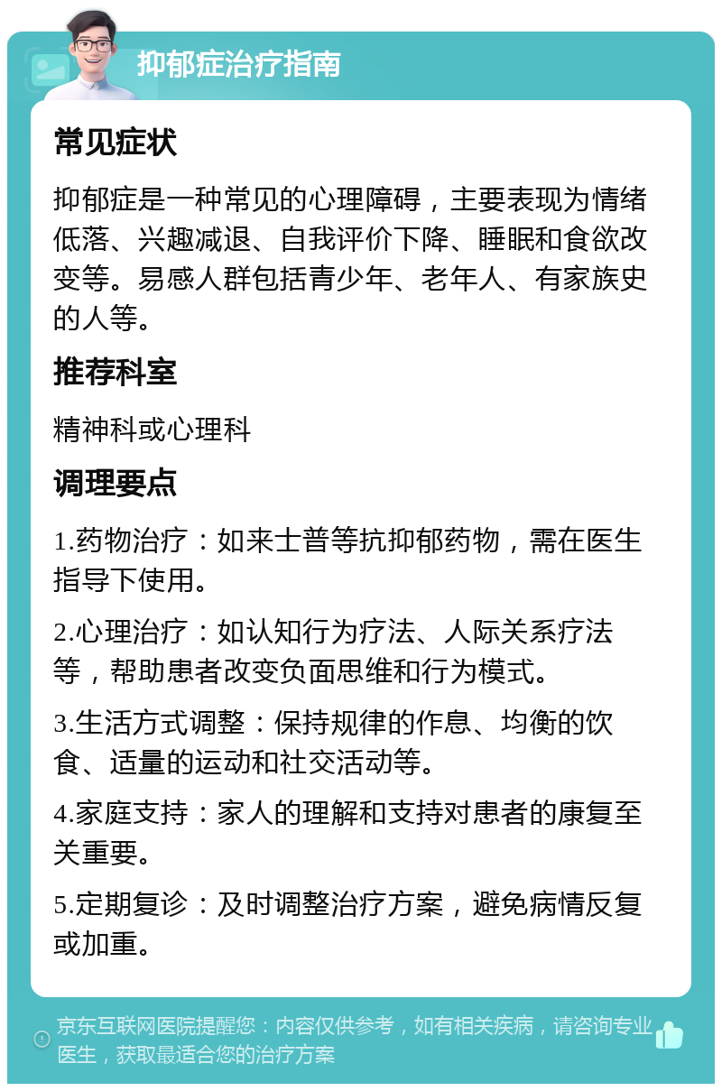 抑郁症治疗指南 常见症状 抑郁症是一种常见的心理障碍，主要表现为情绪低落、兴趣减退、自我评价下降、睡眠和食欲改变等。易感人群包括青少年、老年人、有家族史的人等。 推荐科室 精神科或心理科 调理要点 1.药物治疗：如来士普等抗抑郁药物，需在医生指导下使用。 2.心理治疗：如认知行为疗法、人际关系疗法等，帮助患者改变负面思维和行为模式。 3.生活方式调整：保持规律的作息、均衡的饮食、适量的运动和社交活动等。 4.家庭支持：家人的理解和支持对患者的康复至关重要。 5.定期复诊：及时调整治疗方案，避免病情反复或加重。