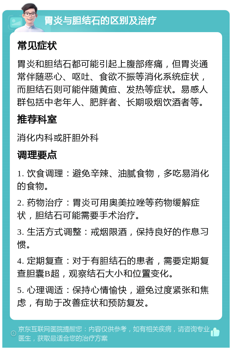 胃炎与胆结石的区别及治疗 常见症状 胃炎和胆结石都可能引起上腹部疼痛，但胃炎通常伴随恶心、呕吐、食欲不振等消化系统症状，而胆结石则可能伴随黄疸、发热等症状。易感人群包括中老年人、肥胖者、长期吸烟饮酒者等。 推荐科室 消化内科或肝胆外科 调理要点 1. 饮食调理：避免辛辣、油腻食物，多吃易消化的食物。 2. 药物治疗：胃炎可用奥美拉唑等药物缓解症状，胆结石可能需要手术治疗。 3. 生活方式调整：戒烟限酒，保持良好的作息习惯。 4. 定期复查：对于有胆结石的患者，需要定期复查胆囊B超，观察结石大小和位置变化。 5. 心理调适：保持心情愉快，避免过度紧张和焦虑，有助于改善症状和预防复发。