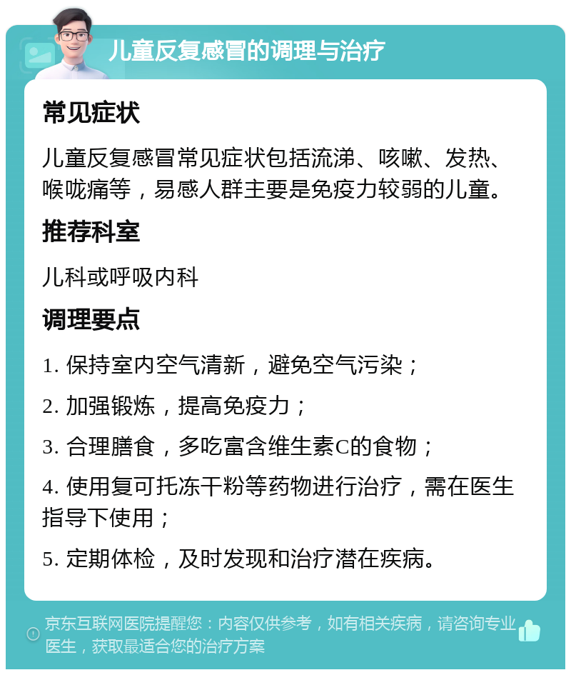 儿童反复感冒的调理与治疗 常见症状 儿童反复感冒常见症状包括流涕、咳嗽、发热、喉咙痛等，易感人群主要是免疫力较弱的儿童。 推荐科室 儿科或呼吸内科 调理要点 1. 保持室内空气清新，避免空气污染； 2. 加强锻炼，提高免疫力； 3. 合理膳食，多吃富含维生素C的食物； 4. 使用复可托冻干粉等药物进行治疗，需在医生指导下使用； 5. 定期体检，及时发现和治疗潜在疾病。