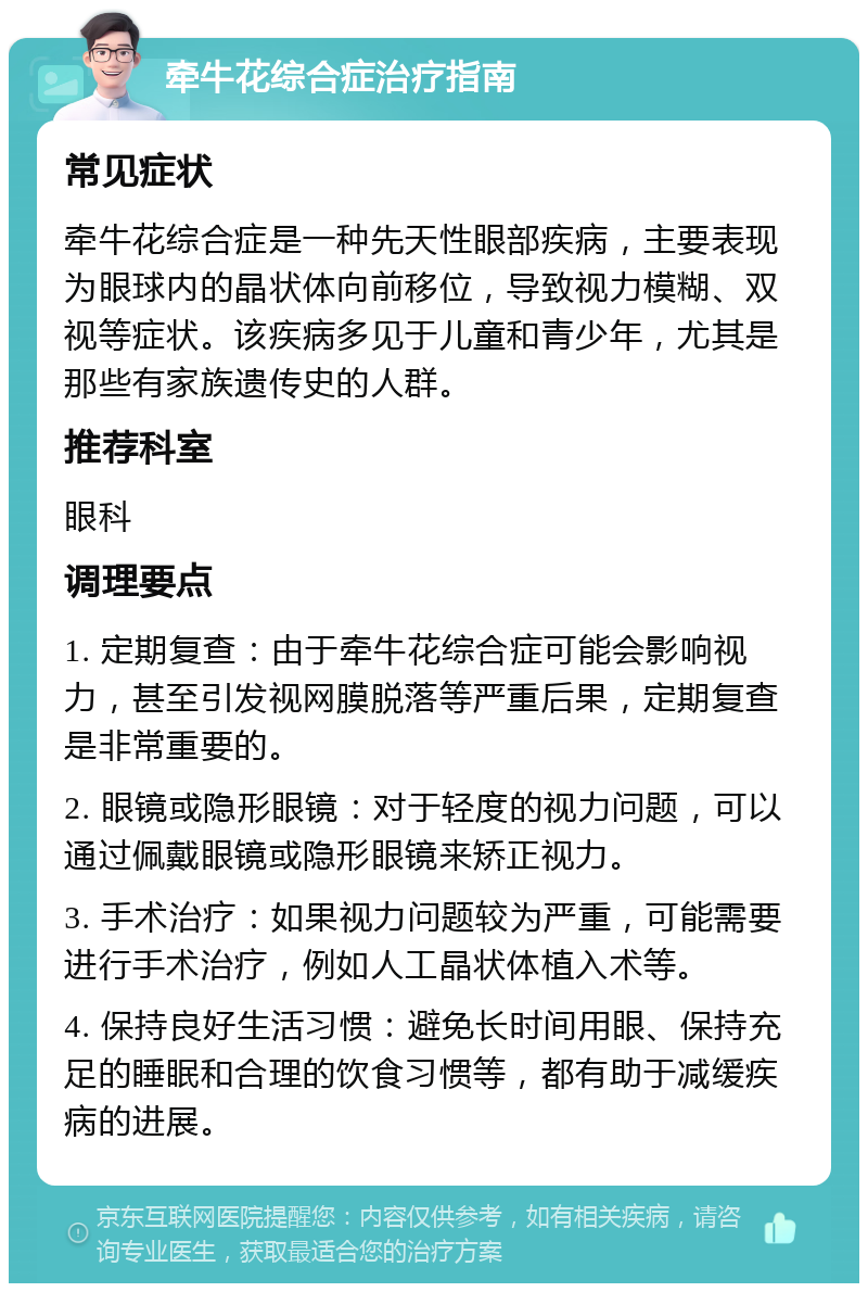 牵牛花综合症治疗指南 常见症状 牵牛花综合症是一种先天性眼部疾病，主要表现为眼球内的晶状体向前移位，导致视力模糊、双视等症状。该疾病多见于儿童和青少年，尤其是那些有家族遗传史的人群。 推荐科室 眼科 调理要点 1. 定期复查：由于牵牛花综合症可能会影响视力，甚至引发视网膜脱落等严重后果，定期复查是非常重要的。 2. 眼镜或隐形眼镜：对于轻度的视力问题，可以通过佩戴眼镜或隐形眼镜来矫正视力。 3. 手术治疗：如果视力问题较为严重，可能需要进行手术治疗，例如人工晶状体植入术等。 4. 保持良好生活习惯：避免长时间用眼、保持充足的睡眠和合理的饮食习惯等，都有助于减缓疾病的进展。