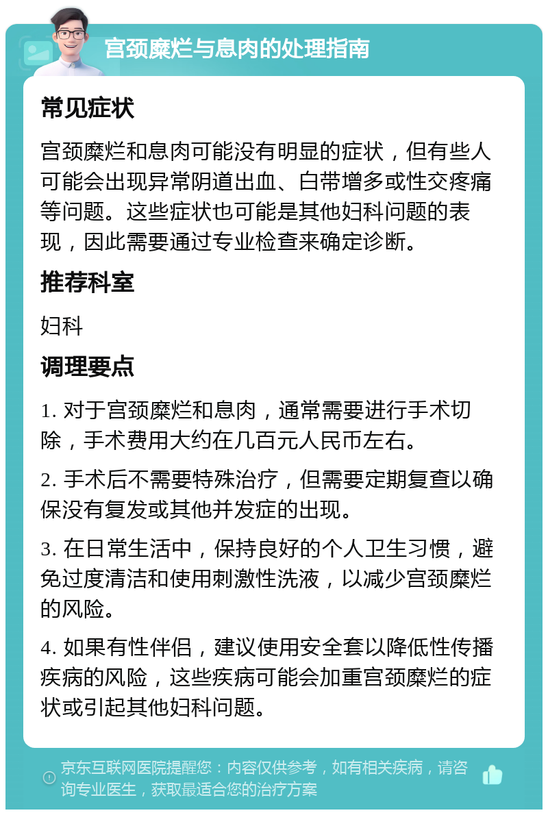 宫颈糜烂与息肉的处理指南 常见症状 宫颈糜烂和息肉可能没有明显的症状，但有些人可能会出现异常阴道出血、白带增多或性交疼痛等问题。这些症状也可能是其他妇科问题的表现，因此需要通过专业检查来确定诊断。 推荐科室 妇科 调理要点 1. 对于宫颈糜烂和息肉，通常需要进行手术切除，手术费用大约在几百元人民币左右。 2. 手术后不需要特殊治疗，但需要定期复查以确保没有复发或其他并发症的出现。 3. 在日常生活中，保持良好的个人卫生习惯，避免过度清洁和使用刺激性洗液，以减少宫颈糜烂的风险。 4. 如果有性伴侣，建议使用安全套以降低性传播疾病的风险，这些疾病可能会加重宫颈糜烂的症状或引起其他妇科问题。