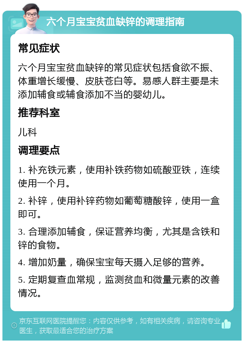 六个月宝宝贫血缺锌的调理指南 常见症状 六个月宝宝贫血缺锌的常见症状包括食欲不振、体重增长缓慢、皮肤苍白等。易感人群主要是未添加辅食或辅食添加不当的婴幼儿。 推荐科室 儿科 调理要点 1. 补充铁元素，使用补铁药物如硫酸亚铁，连续使用一个月。 2. 补锌，使用补锌药物如葡萄糖酸锌，使用一盒即可。 3. 合理添加辅食，保证营养均衡，尤其是含铁和锌的食物。 4. 增加奶量，确保宝宝每天摄入足够的营养。 5. 定期复查血常规，监测贫血和微量元素的改善情况。