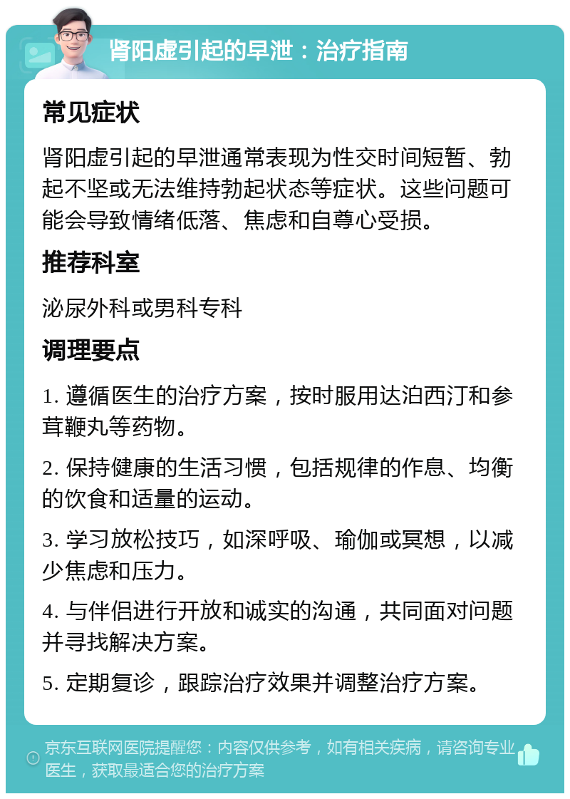 肾阳虚引起的早泄：治疗指南 常见症状 肾阳虚引起的早泄通常表现为性交时间短暂、勃起不坚或无法维持勃起状态等症状。这些问题可能会导致情绪低落、焦虑和自尊心受损。 推荐科室 泌尿外科或男科专科 调理要点 1. 遵循医生的治疗方案，按时服用达泊西汀和参茸鞭丸等药物。 2. 保持健康的生活习惯，包括规律的作息、均衡的饮食和适量的运动。 3. 学习放松技巧，如深呼吸、瑜伽或冥想，以减少焦虑和压力。 4. 与伴侣进行开放和诚实的沟通，共同面对问题并寻找解决方案。 5. 定期复诊，跟踪治疗效果并调整治疗方案。