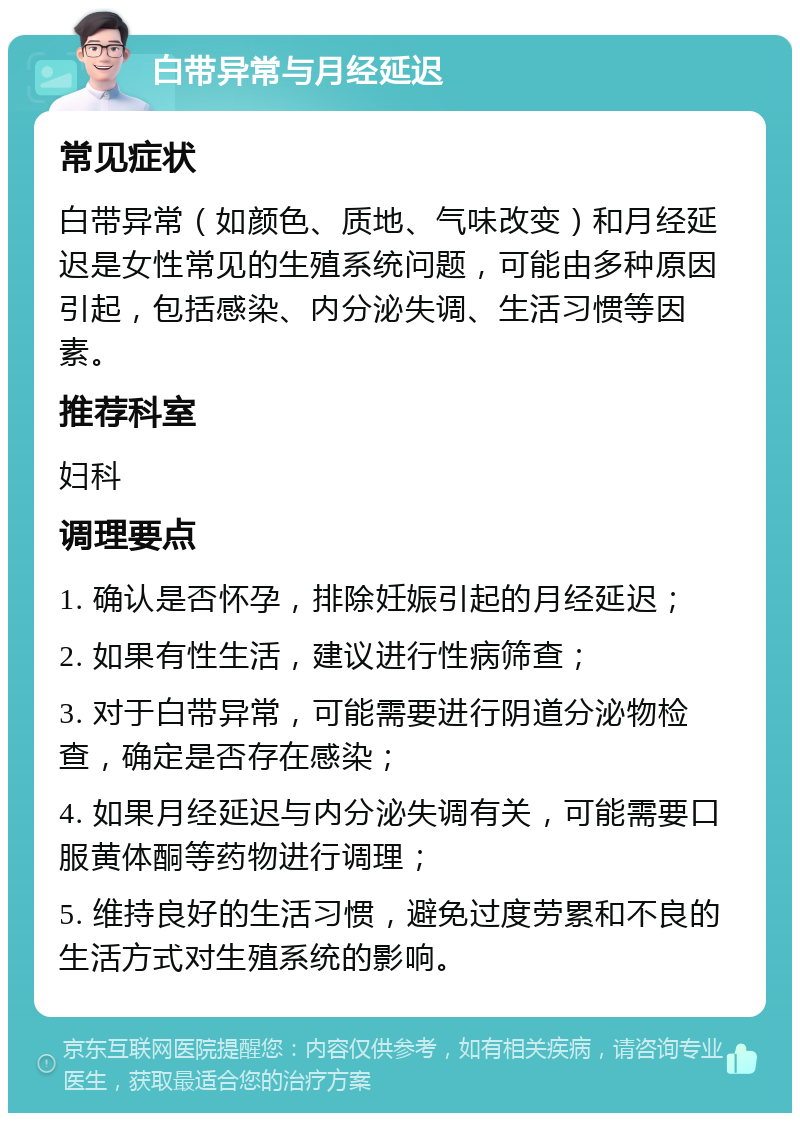 白带异常与月经延迟 常见症状 白带异常（如颜色、质地、气味改变）和月经延迟是女性常见的生殖系统问题，可能由多种原因引起，包括感染、内分泌失调、生活习惯等因素。 推荐科室 妇科 调理要点 1. 确认是否怀孕，排除妊娠引起的月经延迟； 2. 如果有性生活，建议进行性病筛查； 3. 对于白带异常，可能需要进行阴道分泌物检查，确定是否存在感染； 4. 如果月经延迟与内分泌失调有关，可能需要口服黄体酮等药物进行调理； 5. 维持良好的生活习惯，避免过度劳累和不良的生活方式对生殖系统的影响。