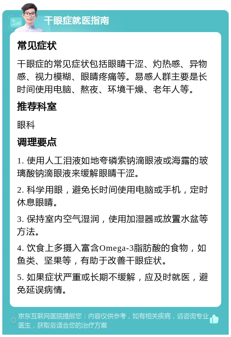 干眼症就医指南 常见症状 干眼症的常见症状包括眼睛干涩、灼热感、异物感、视力模糊、眼睛疼痛等。易感人群主要是长时间使用电脑、熬夜、环境干燥、老年人等。 推荐科室 眼科 调理要点 1. 使用人工泪液如地夸磷索钠滴眼液或海露的玻璃酸钠滴眼液来缓解眼睛干涩。 2. 科学用眼，避免长时间使用电脑或手机，定时休息眼睛。 3. 保持室内空气湿润，使用加湿器或放置水盆等方法。 4. 饮食上多摄入富含Omega-3脂肪酸的食物，如鱼类、坚果等，有助于改善干眼症状。 5. 如果症状严重或长期不缓解，应及时就医，避免延误病情。