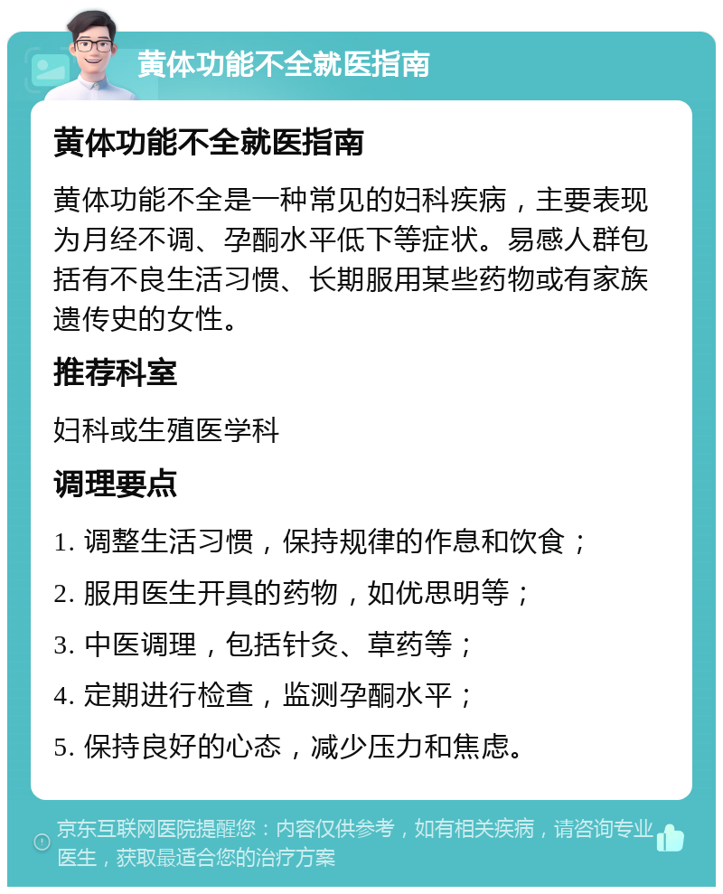 黄体功能不全就医指南 黄体功能不全就医指南 黄体功能不全是一种常见的妇科疾病，主要表现为月经不调、孕酮水平低下等症状。易感人群包括有不良生活习惯、长期服用某些药物或有家族遗传史的女性。 推荐科室 妇科或生殖医学科 调理要点 1. 调整生活习惯，保持规律的作息和饮食； 2. 服用医生开具的药物，如优思明等； 3. 中医调理，包括针灸、草药等； 4. 定期进行检查，监测孕酮水平； 5. 保持良好的心态，减少压力和焦虑。