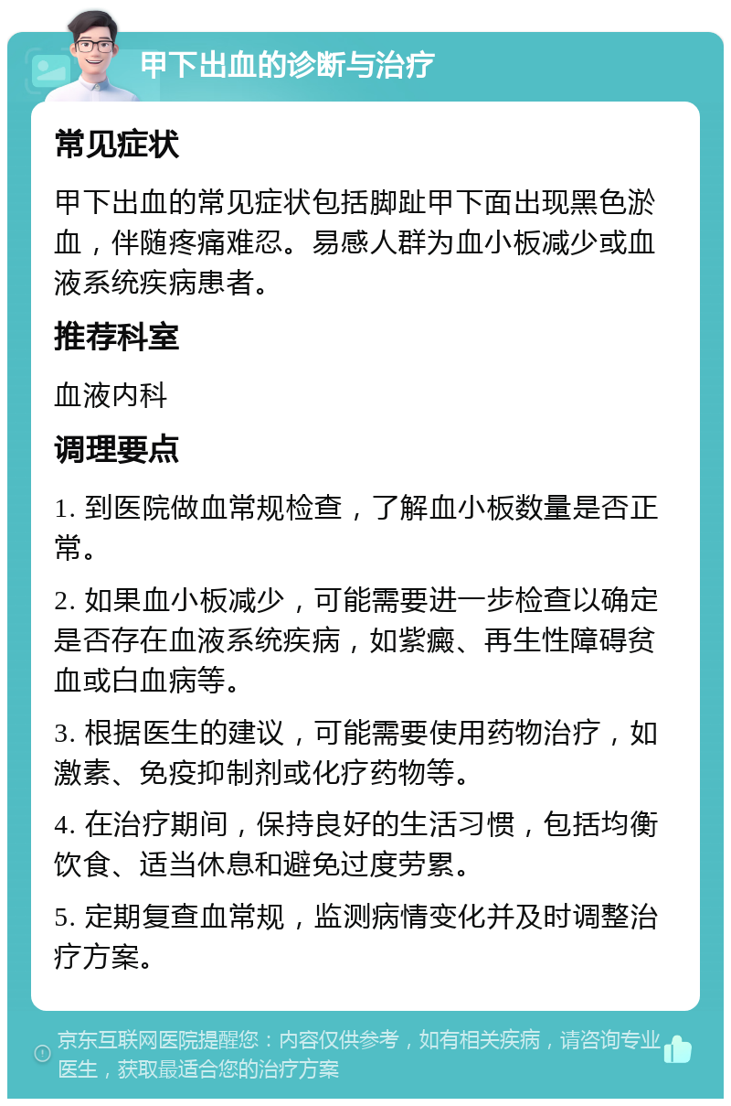 甲下出血的诊断与治疗 常见症状 甲下出血的常见症状包括脚趾甲下面出现黑色淤血，伴随疼痛难忍。易感人群为血小板减少或血液系统疾病患者。 推荐科室 血液内科 调理要点 1. 到医院做血常规检查，了解血小板数量是否正常。 2. 如果血小板减少，可能需要进一步检查以确定是否存在血液系统疾病，如紫癜、再生性障碍贫血或白血病等。 3. 根据医生的建议，可能需要使用药物治疗，如激素、免疫抑制剂或化疗药物等。 4. 在治疗期间，保持良好的生活习惯，包括均衡饮食、适当休息和避免过度劳累。 5. 定期复查血常规，监测病情变化并及时调整治疗方案。