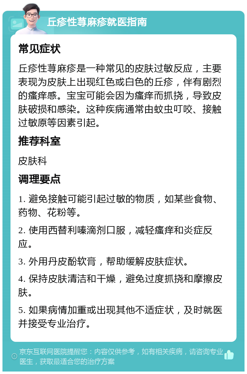 丘疹性荨麻疹就医指南 常见症状 丘疹性荨麻疹是一种常见的皮肤过敏反应，主要表现为皮肤上出现红色或白色的丘疹，伴有剧烈的瘙痒感。宝宝可能会因为瘙痒而抓挠，导致皮肤破损和感染。这种疾病通常由蚊虫叮咬、接触过敏原等因素引起。 推荐科室 皮肤科 调理要点 1. 避免接触可能引起过敏的物质，如某些食物、药物、花粉等。 2. 使用西替利嗪滴剂口服，减轻瘙痒和炎症反应。 3. 外用丹皮酚软膏，帮助缓解皮肤症状。 4. 保持皮肤清洁和干燥，避免过度抓挠和摩擦皮肤。 5. 如果病情加重或出现其他不适症状，及时就医并接受专业治疗。