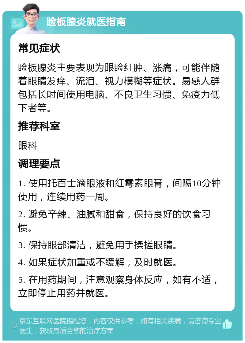 睑板腺炎就医指南 常见症状 睑板腺炎主要表现为眼睑红肿、涨痛，可能伴随着眼睛发痒、流泪、视力模糊等症状。易感人群包括长时间使用电脑、不良卫生习惯、免疫力低下者等。 推荐科室 眼科 调理要点 1. 使用托百士滴眼液和红霉素眼膏，间隔10分钟使用，连续用药一周。 2. 避免辛辣、油腻和甜食，保持良好的饮食习惯。 3. 保持眼部清洁，避免用手揉搓眼睛。 4. 如果症状加重或不缓解，及时就医。 5. 在用药期间，注意观察身体反应，如有不适，立即停止用药并就医。