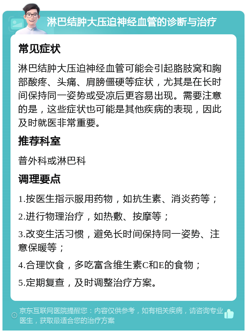 淋巴结肿大压迫神经血管的诊断与治疗 常见症状 淋巴结肿大压迫神经血管可能会引起胳肢窝和胸部酸疼、头痛、肩膀僵硬等症状，尤其是在长时间保持同一姿势或受凉后更容易出现。需要注意的是，这些症状也可能是其他疾病的表现，因此及时就医非常重要。 推荐科室 普外科或淋巴科 调理要点 1.按医生指示服用药物，如抗生素、消炎药等； 2.进行物理治疗，如热敷、按摩等； 3.改变生活习惯，避免长时间保持同一姿势、注意保暖等； 4.合理饮食，多吃富含维生素C和E的食物； 5.定期复查，及时调整治疗方案。