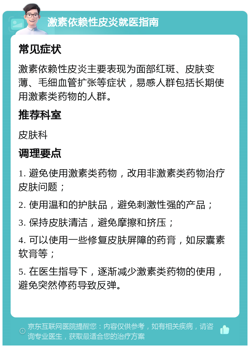 激素依赖性皮炎就医指南 常见症状 激素依赖性皮炎主要表现为面部红斑、皮肤变薄、毛细血管扩张等症状，易感人群包括长期使用激素类药物的人群。 推荐科室 皮肤科 调理要点 1. 避免使用激素类药物，改用非激素类药物治疗皮肤问题； 2. 使用温和的护肤品，避免刺激性强的产品； 3. 保持皮肤清洁，避免摩擦和挤压； 4. 可以使用一些修复皮肤屏障的药膏，如尿囊素软膏等； 5. 在医生指导下，逐渐减少激素类药物的使用，避免突然停药导致反弹。