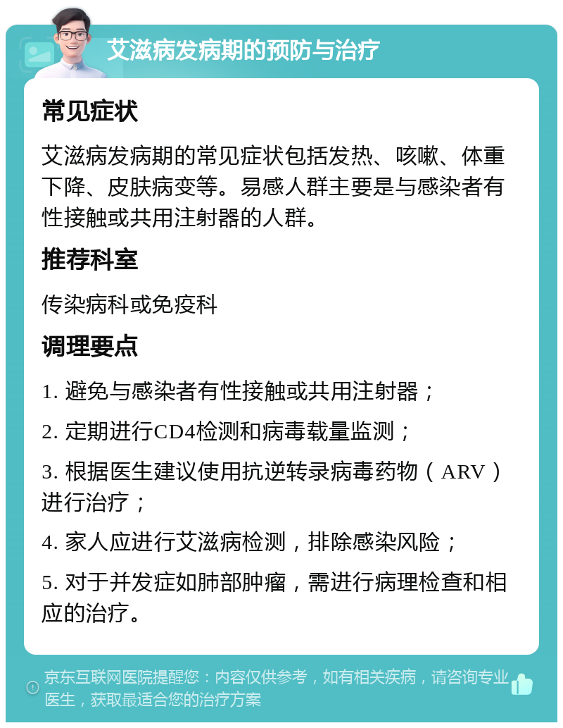 艾滋病发病期的预防与治疗 常见症状 艾滋病发病期的常见症状包括发热、咳嗽、体重下降、皮肤病变等。易感人群主要是与感染者有性接触或共用注射器的人群。 推荐科室 传染病科或免疫科 调理要点 1. 避免与感染者有性接触或共用注射器； 2. 定期进行CD4检测和病毒载量监测； 3. 根据医生建议使用抗逆转录病毒药物（ARV）进行治疗； 4. 家人应进行艾滋病检测，排除感染风险； 5. 对于并发症如肺部肿瘤，需进行病理检查和相应的治疗。