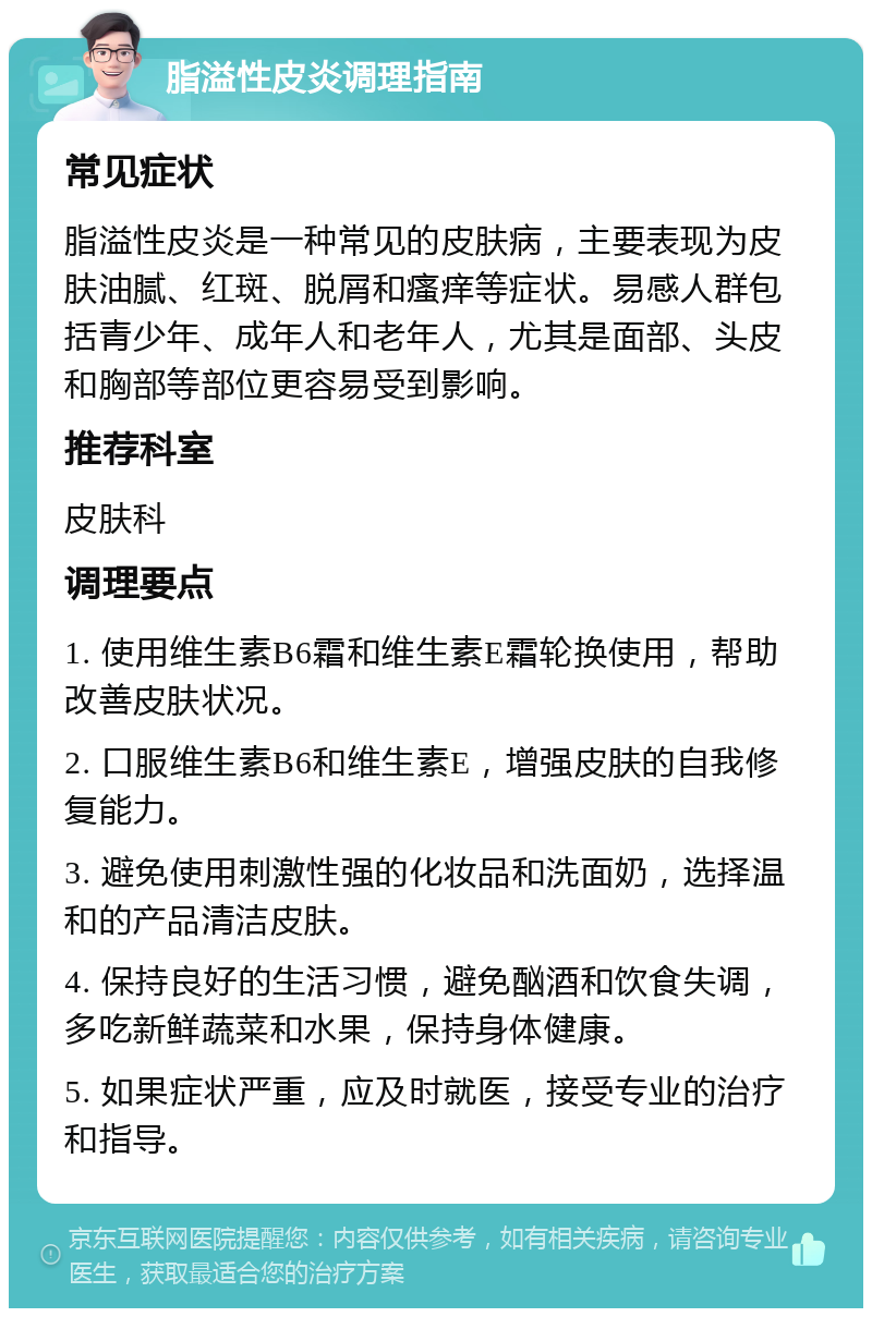 脂溢性皮炎调理指南 常见症状 脂溢性皮炎是一种常见的皮肤病，主要表现为皮肤油腻、红斑、脱屑和瘙痒等症状。易感人群包括青少年、成年人和老年人，尤其是面部、头皮和胸部等部位更容易受到影响。 推荐科室 皮肤科 调理要点 1. 使用维生素B6霜和维生素E霜轮换使用，帮助改善皮肤状况。 2. 口服维生素B6和维生素E，增强皮肤的自我修复能力。 3. 避免使用刺激性强的化妆品和洗面奶，选择温和的产品清洁皮肤。 4. 保持良好的生活习惯，避免酗酒和饮食失调，多吃新鲜蔬菜和水果，保持身体健康。 5. 如果症状严重，应及时就医，接受专业的治疗和指导。