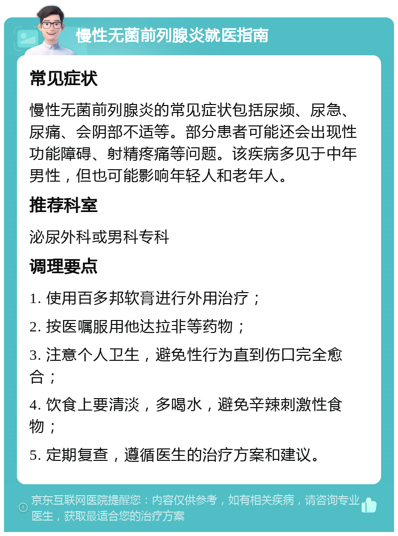 慢性无菌前列腺炎就医指南 常见症状 慢性无菌前列腺炎的常见症状包括尿频、尿急、尿痛、会阴部不适等。部分患者可能还会出现性功能障碍、射精疼痛等问题。该疾病多见于中年男性，但也可能影响年轻人和老年人。 推荐科室 泌尿外科或男科专科 调理要点 1. 使用百多邦软膏进行外用治疗； 2. 按医嘱服用他达拉非等药物； 3. 注意个人卫生，避免性行为直到伤口完全愈合； 4. 饮食上要清淡，多喝水，避免辛辣刺激性食物； 5. 定期复查，遵循医生的治疗方案和建议。