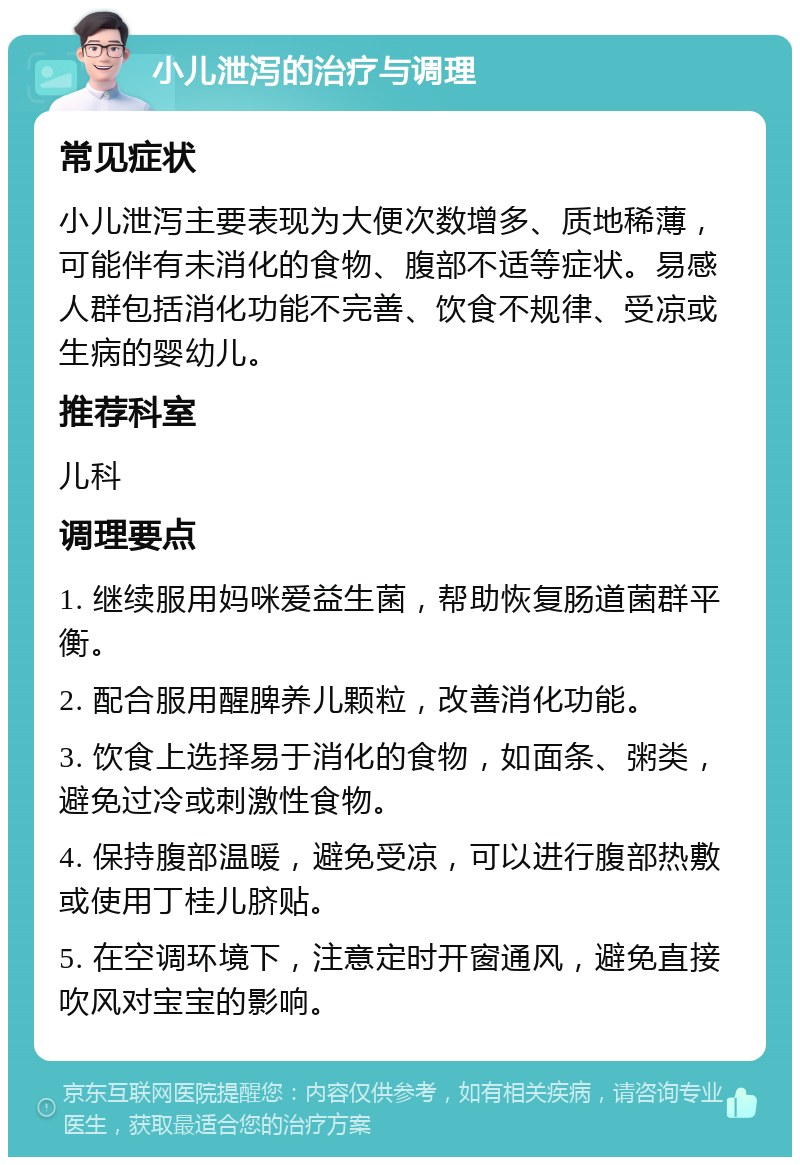 小儿泄泻的治疗与调理 常见症状 小儿泄泻主要表现为大便次数增多、质地稀薄，可能伴有未消化的食物、腹部不适等症状。易感人群包括消化功能不完善、饮食不规律、受凉或生病的婴幼儿。 推荐科室 儿科 调理要点 1. 继续服用妈咪爱益生菌，帮助恢复肠道菌群平衡。 2. 配合服用醒脾养儿颗粒，改善消化功能。 3. 饮食上选择易于消化的食物，如面条、粥类，避免过冷或刺激性食物。 4. 保持腹部温暖，避免受凉，可以进行腹部热敷或使用丁桂儿脐贴。 5. 在空调环境下，注意定时开窗通风，避免直接吹风对宝宝的影响。