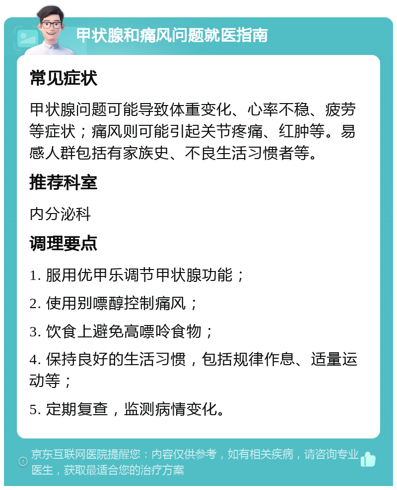 甲状腺和痛风问题就医指南 常见症状 甲状腺问题可能导致体重变化、心率不稳、疲劳等症状；痛风则可能引起关节疼痛、红肿等。易感人群包括有家族史、不良生活习惯者等。 推荐科室 内分泌科 调理要点 1. 服用优甲乐调节甲状腺功能； 2. 使用别嘌醇控制痛风； 3. 饮食上避免高嘌呤食物； 4. 保持良好的生活习惯，包括规律作息、适量运动等； 5. 定期复查，监测病情变化。