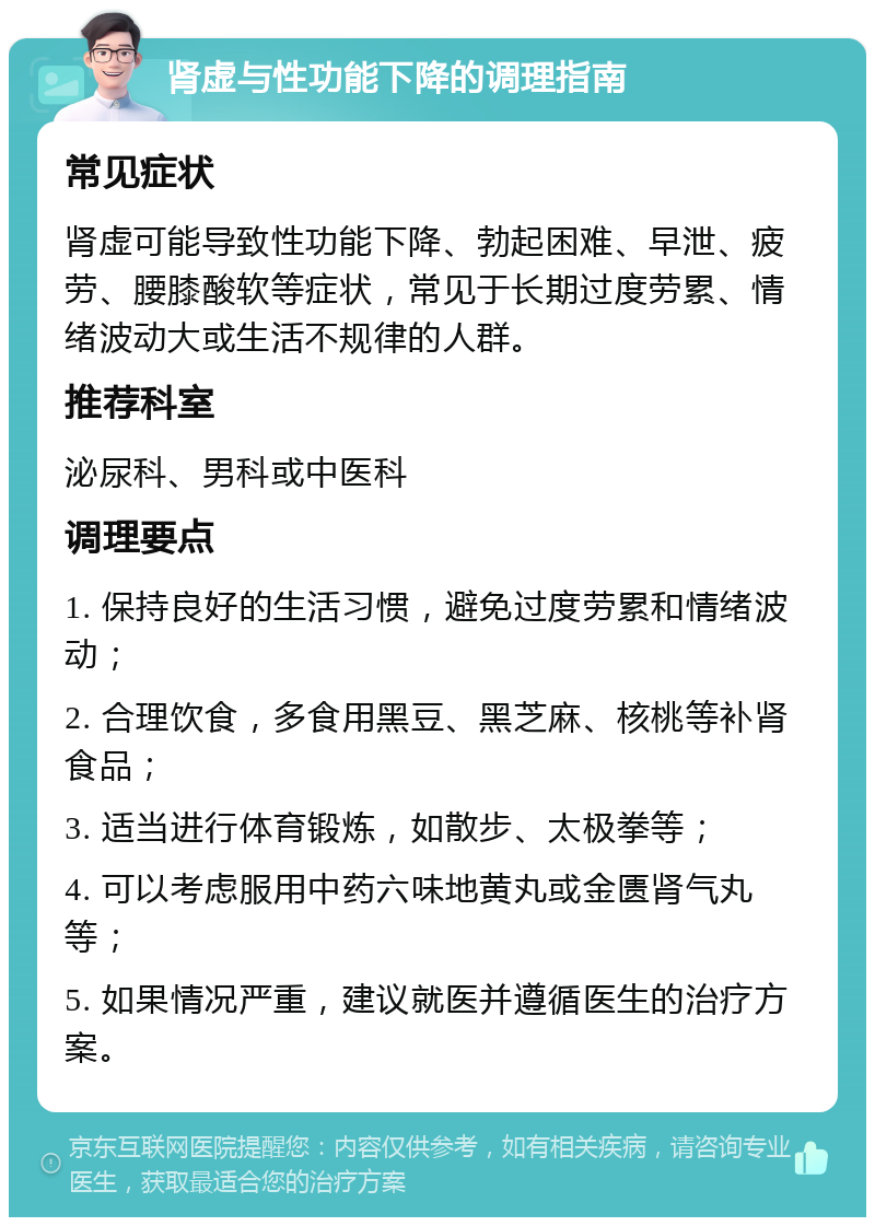 肾虚与性功能下降的调理指南 常见症状 肾虚可能导致性功能下降、勃起困难、早泄、疲劳、腰膝酸软等症状，常见于长期过度劳累、情绪波动大或生活不规律的人群。 推荐科室 泌尿科、男科或中医科 调理要点 1. 保持良好的生活习惯，避免过度劳累和情绪波动； 2. 合理饮食，多食用黑豆、黑芝麻、核桃等补肾食品； 3. 适当进行体育锻炼，如散步、太极拳等； 4. 可以考虑服用中药六味地黄丸或金匮肾气丸等； 5. 如果情况严重，建议就医并遵循医生的治疗方案。