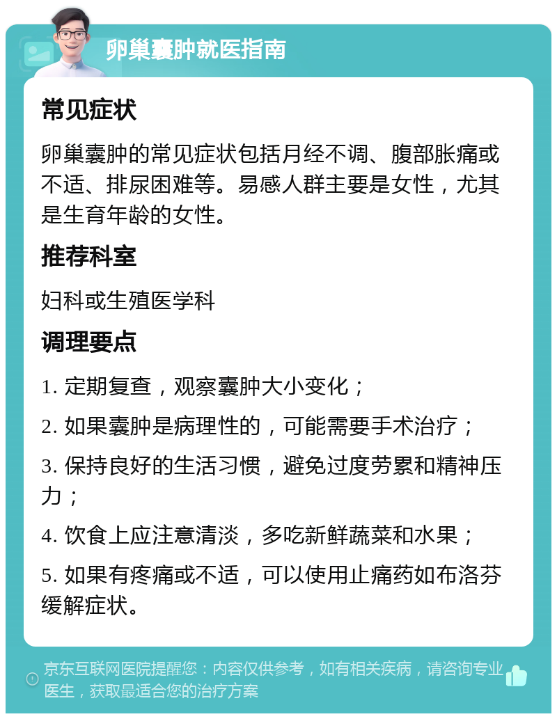 卵巢囊肿就医指南 常见症状 卵巢囊肿的常见症状包括月经不调、腹部胀痛或不适、排尿困难等。易感人群主要是女性，尤其是生育年龄的女性。 推荐科室 妇科或生殖医学科 调理要点 1. 定期复查，观察囊肿大小变化； 2. 如果囊肿是病理性的，可能需要手术治疗； 3. 保持良好的生活习惯，避免过度劳累和精神压力； 4. 饮食上应注意清淡，多吃新鲜蔬菜和水果； 5. 如果有疼痛或不适，可以使用止痛药如布洛芬缓解症状。