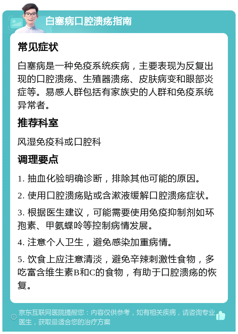 白塞病口腔溃疡指南 常见症状 白塞病是一种免疫系统疾病，主要表现为反复出现的口腔溃疡、生殖器溃疡、皮肤病变和眼部炎症等。易感人群包括有家族史的人群和免疫系统异常者。 推荐科室 风湿免疫科或口腔科 调理要点 1. 抽血化验明确诊断，排除其他可能的原因。 2. 使用口腔溃疡贴或含漱液缓解口腔溃疡症状。 3. 根据医生建议，可能需要使用免疫抑制剂如环孢素、甲氨蝶呤等控制病情发展。 4. 注意个人卫生，避免感染加重病情。 5. 饮食上应注意清淡，避免辛辣刺激性食物，多吃富含维生素B和C的食物，有助于口腔溃疡的恢复。