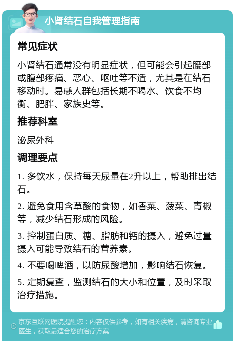 小肾结石自我管理指南 常见症状 小肾结石通常没有明显症状，但可能会引起腰部或腹部疼痛、恶心、呕吐等不适，尤其是在结石移动时。易感人群包括长期不喝水、饮食不均衡、肥胖、家族史等。 推荐科室 泌尿外科 调理要点 1. 多饮水，保持每天尿量在2升以上，帮助排出结石。 2. 避免食用含草酸的食物，如香菜、菠菜、青椒等，减少结石形成的风险。 3. 控制蛋白质、糖、脂肪和钙的摄入，避免过量摄入可能导致结石的营养素。 4. 不要喝啤酒，以防尿酸增加，影响结石恢复。 5. 定期复查，监测结石的大小和位置，及时采取治疗措施。