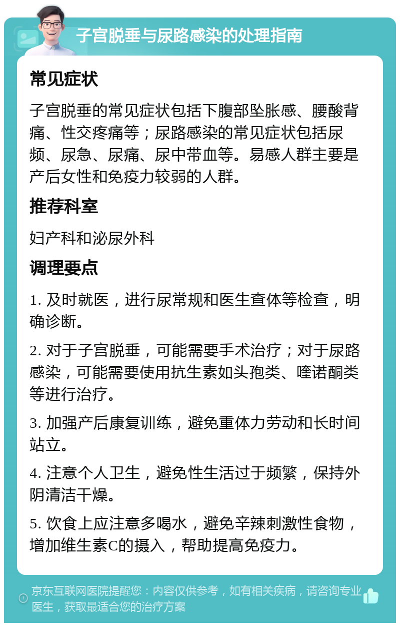 子宫脱垂与尿路感染的处理指南 常见症状 子宫脱垂的常见症状包括下腹部坠胀感、腰酸背痛、性交疼痛等；尿路感染的常见症状包括尿频、尿急、尿痛、尿中带血等。易感人群主要是产后女性和免疫力较弱的人群。 推荐科室 妇产科和泌尿外科 调理要点 1. 及时就医，进行尿常规和医生查体等检查，明确诊断。 2. 对于子宫脱垂，可能需要手术治疗；对于尿路感染，可能需要使用抗生素如头孢类、喹诺酮类等进行治疗。 3. 加强产后康复训练，避免重体力劳动和长时间站立。 4. 注意个人卫生，避免性生活过于频繁，保持外阴清洁干燥。 5. 饮食上应注意多喝水，避免辛辣刺激性食物，增加维生素C的摄入，帮助提高免疫力。