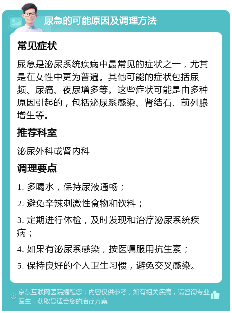 尿急的可能原因及调理方法 常见症状 尿急是泌尿系统疾病中最常见的症状之一，尤其是在女性中更为普遍。其他可能的症状包括尿频、尿痛、夜尿增多等。这些症状可能是由多种原因引起的，包括泌尿系感染、肾结石、前列腺增生等。 推荐科室 泌尿外科或肾内科 调理要点 1. 多喝水，保持尿液通畅； 2. 避免辛辣刺激性食物和饮料； 3. 定期进行体检，及时发现和治疗泌尿系统疾病； 4. 如果有泌尿系感染，按医嘱服用抗生素； 5. 保持良好的个人卫生习惯，避免交叉感染。