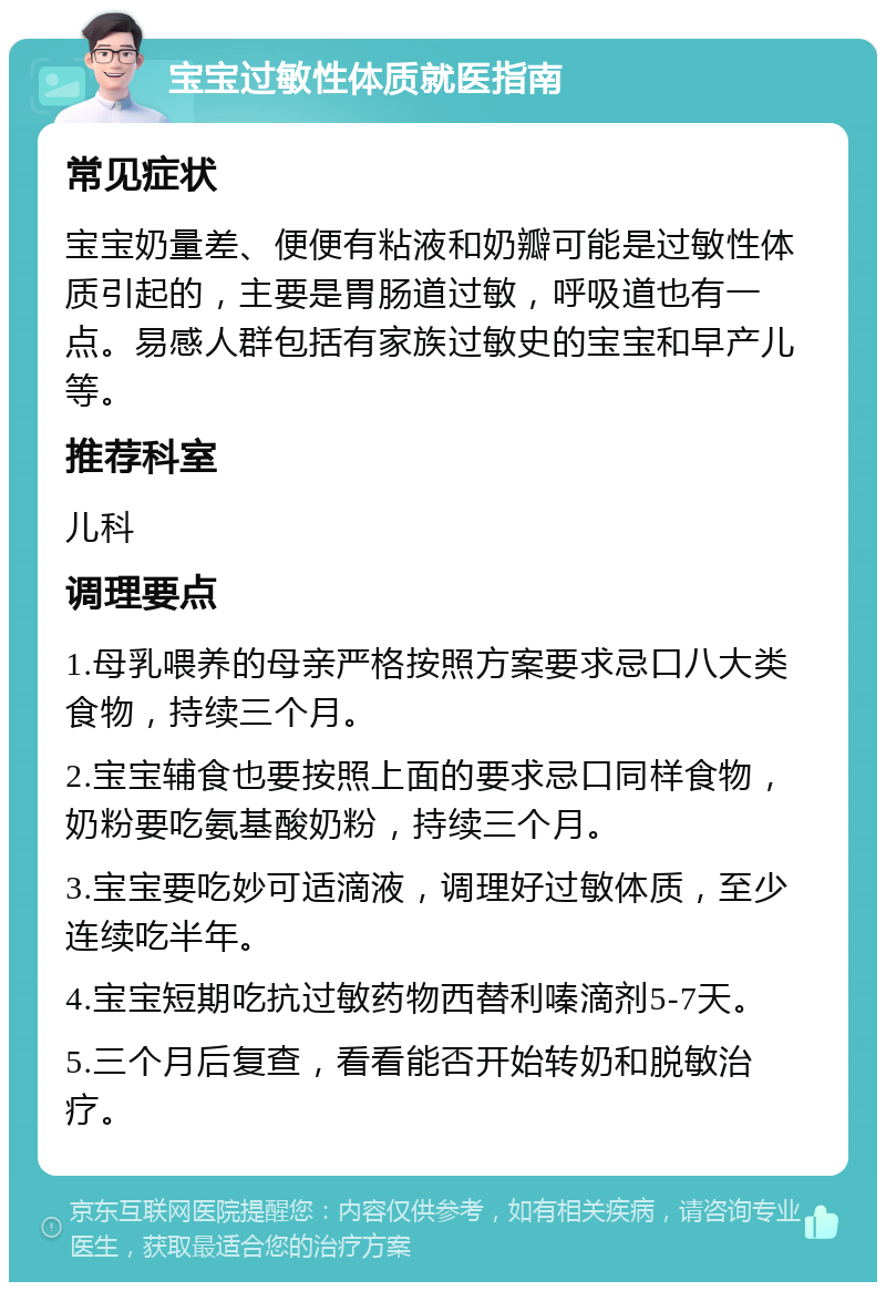 宝宝过敏性体质就医指南 常见症状 宝宝奶量差、便便有粘液和奶瓣可能是过敏性体质引起的，主要是胃肠道过敏，呼吸道也有一点。易感人群包括有家族过敏史的宝宝和早产儿等。 推荐科室 儿科 调理要点 1.母乳喂养的母亲严格按照方案要求忌口八大类食物，持续三个月。 2.宝宝辅食也要按照上面的要求忌口同样食物，奶粉要吃氨基酸奶粉，持续三个月。 3.宝宝要吃妙可适滴液，调理好过敏体质，至少连续吃半年。 4.宝宝短期吃抗过敏药物西替利嗪滴剂5-7天。 5.三个月后复查，看看能否开始转奶和脱敏治疗。