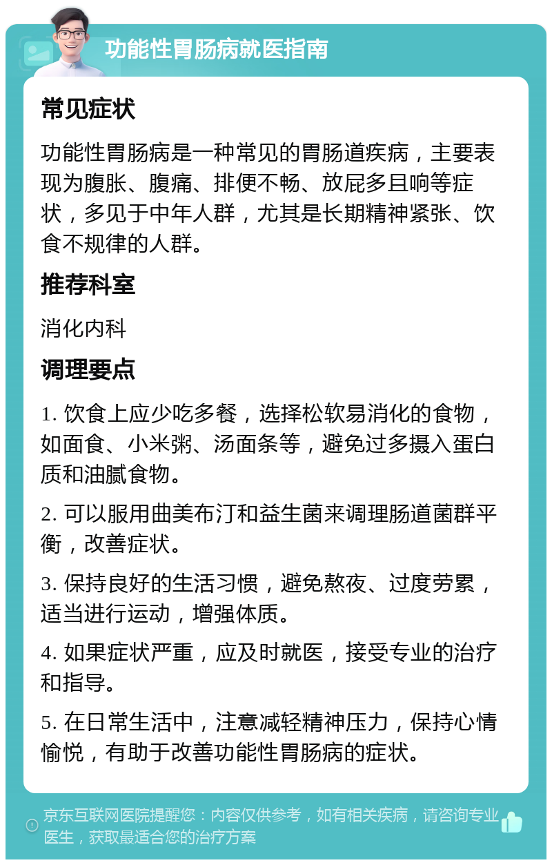 功能性胃肠病就医指南 常见症状 功能性胃肠病是一种常见的胃肠道疾病，主要表现为腹胀、腹痛、排便不畅、放屁多且响等症状，多见于中年人群，尤其是长期精神紧张、饮食不规律的人群。 推荐科室 消化内科 调理要点 1. 饮食上应少吃多餐，选择松软易消化的食物，如面食、小米粥、汤面条等，避免过多摄入蛋白质和油腻食物。 2. 可以服用曲美布汀和益生菌来调理肠道菌群平衡，改善症状。 3. 保持良好的生活习惯，避免熬夜、过度劳累，适当进行运动，增强体质。 4. 如果症状严重，应及时就医，接受专业的治疗和指导。 5. 在日常生活中，注意减轻精神压力，保持心情愉悦，有助于改善功能性胃肠病的症状。