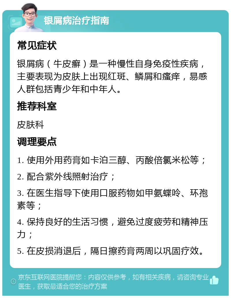 银屑病治疗指南 常见症状 银屑病（牛皮癣）是一种慢性自身免疫性疾病，主要表现为皮肤上出现红斑、鳞屑和瘙痒，易感人群包括青少年和中年人。 推荐科室 皮肤科 调理要点 1. 使用外用药膏如卡泊三醇、丙酸倍氯米松等； 2. 配合紫外线照射治疗； 3. 在医生指导下使用口服药物如甲氨蝶呤、环孢素等； 4. 保持良好的生活习惯，避免过度疲劳和精神压力； 5. 在皮损消退后，隔日擦药膏两周以巩固疗效。