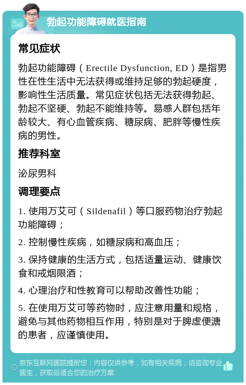 勃起功能障碍就医指南 常见症状 勃起功能障碍（Erectile Dysfunction, ED）是指男性在性生活中无法获得或维持足够的勃起硬度，影响性生活质量。常见症状包括无法获得勃起、勃起不坚硬、勃起不能维持等。易感人群包括年龄较大、有心血管疾病、糖尿病、肥胖等慢性疾病的男性。 推荐科室 泌尿男科 调理要点 1. 使用万艾可（Sildenafil）等口服药物治疗勃起功能障碍； 2. 控制慢性疾病，如糖尿病和高血压； 3. 保持健康的生活方式，包括适量运动、健康饮食和戒烟限酒； 4. 心理治疗和性教育可以帮助改善性功能； 5. 在使用万艾可等药物时，应注意用量和规格，避免与其他药物相互作用，特别是对于脾虚便溏的患者，应谨慎使用。