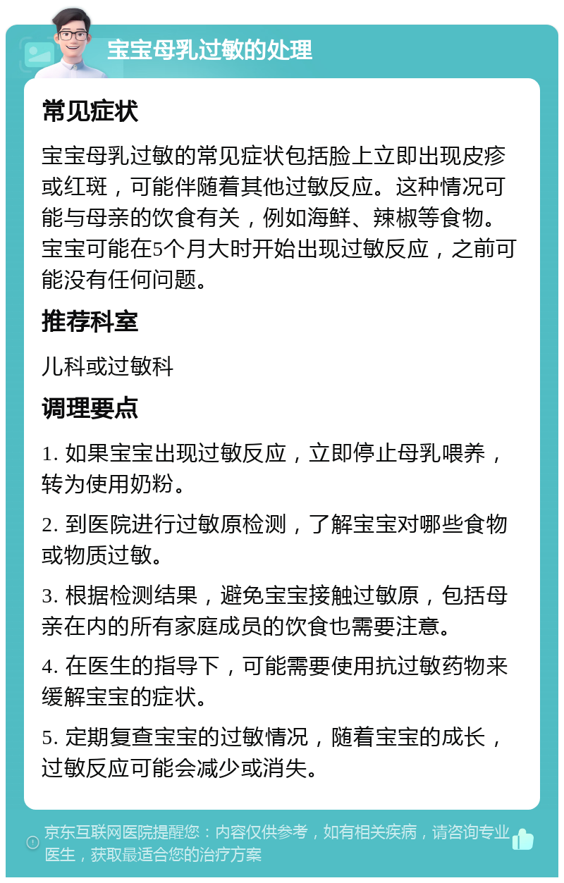 宝宝母乳过敏的处理 常见症状 宝宝母乳过敏的常见症状包括脸上立即出现皮疹或红斑，可能伴随着其他过敏反应。这种情况可能与母亲的饮食有关，例如海鲜、辣椒等食物。宝宝可能在5个月大时开始出现过敏反应，之前可能没有任何问题。 推荐科室 儿科或过敏科 调理要点 1. 如果宝宝出现过敏反应，立即停止母乳喂养，转为使用奶粉。 2. 到医院进行过敏原检测，了解宝宝对哪些食物或物质过敏。 3. 根据检测结果，避免宝宝接触过敏原，包括母亲在内的所有家庭成员的饮食也需要注意。 4. 在医生的指导下，可能需要使用抗过敏药物来缓解宝宝的症状。 5. 定期复查宝宝的过敏情况，随着宝宝的成长，过敏反应可能会减少或消失。