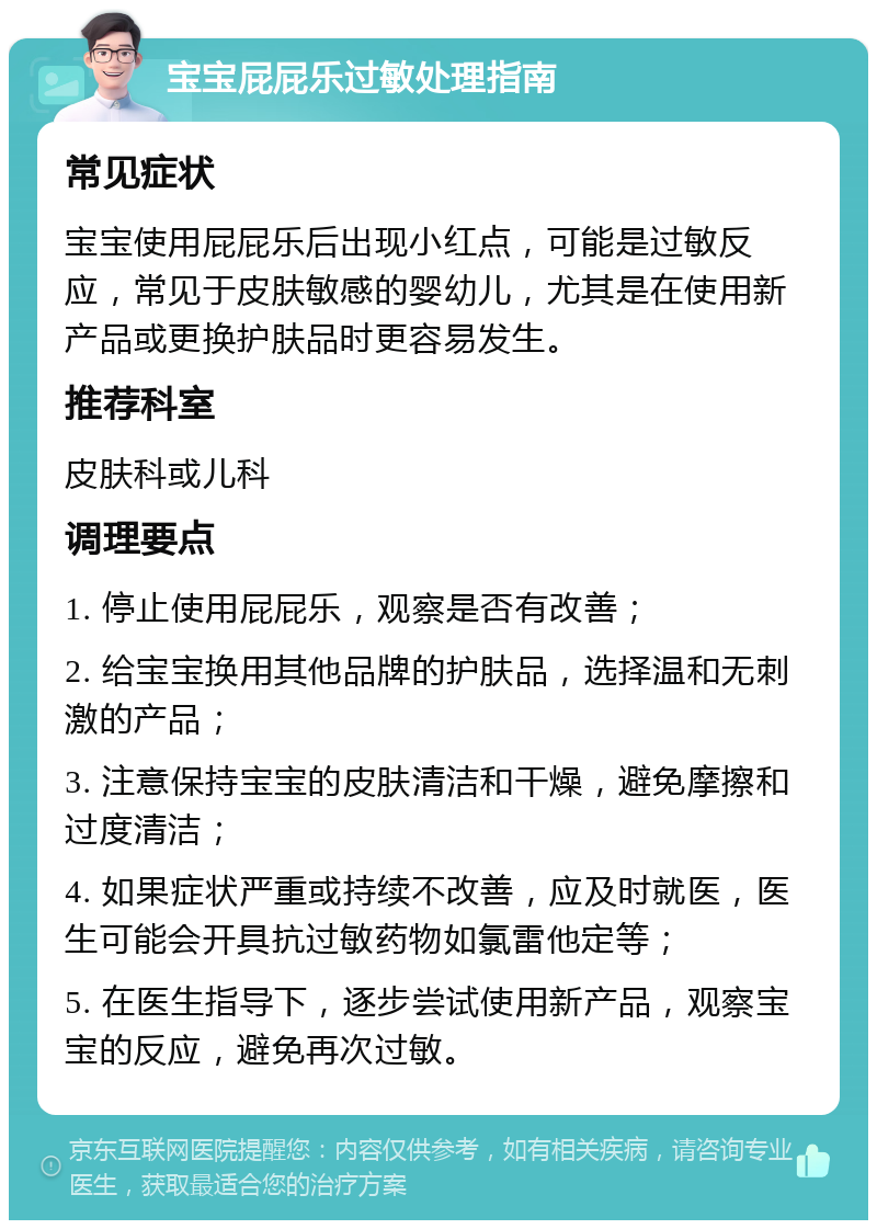 宝宝屁屁乐过敏处理指南 常见症状 宝宝使用屁屁乐后出现小红点，可能是过敏反应，常见于皮肤敏感的婴幼儿，尤其是在使用新产品或更换护肤品时更容易发生。 推荐科室 皮肤科或儿科 调理要点 1. 停止使用屁屁乐，观察是否有改善； 2. 给宝宝换用其他品牌的护肤品，选择温和无刺激的产品； 3. 注意保持宝宝的皮肤清洁和干燥，避免摩擦和过度清洁； 4. 如果症状严重或持续不改善，应及时就医，医生可能会开具抗过敏药物如氯雷他定等； 5. 在医生指导下，逐步尝试使用新产品，观察宝宝的反应，避免再次过敏。