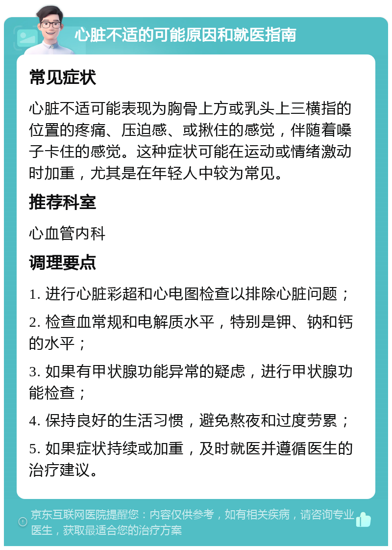 心脏不适的可能原因和就医指南 常见症状 心脏不适可能表现为胸骨上方或乳头上三横指的位置的疼痛、压迫感、或揪住的感觉，伴随着嗓子卡住的感觉。这种症状可能在运动或情绪激动时加重，尤其是在年轻人中较为常见。 推荐科室 心血管内科 调理要点 1. 进行心脏彩超和心电图检查以排除心脏问题； 2. 检查血常规和电解质水平，特别是钾、钠和钙的水平； 3. 如果有甲状腺功能异常的疑虑，进行甲状腺功能检查； 4. 保持良好的生活习惯，避免熬夜和过度劳累； 5. 如果症状持续或加重，及时就医并遵循医生的治疗建议。