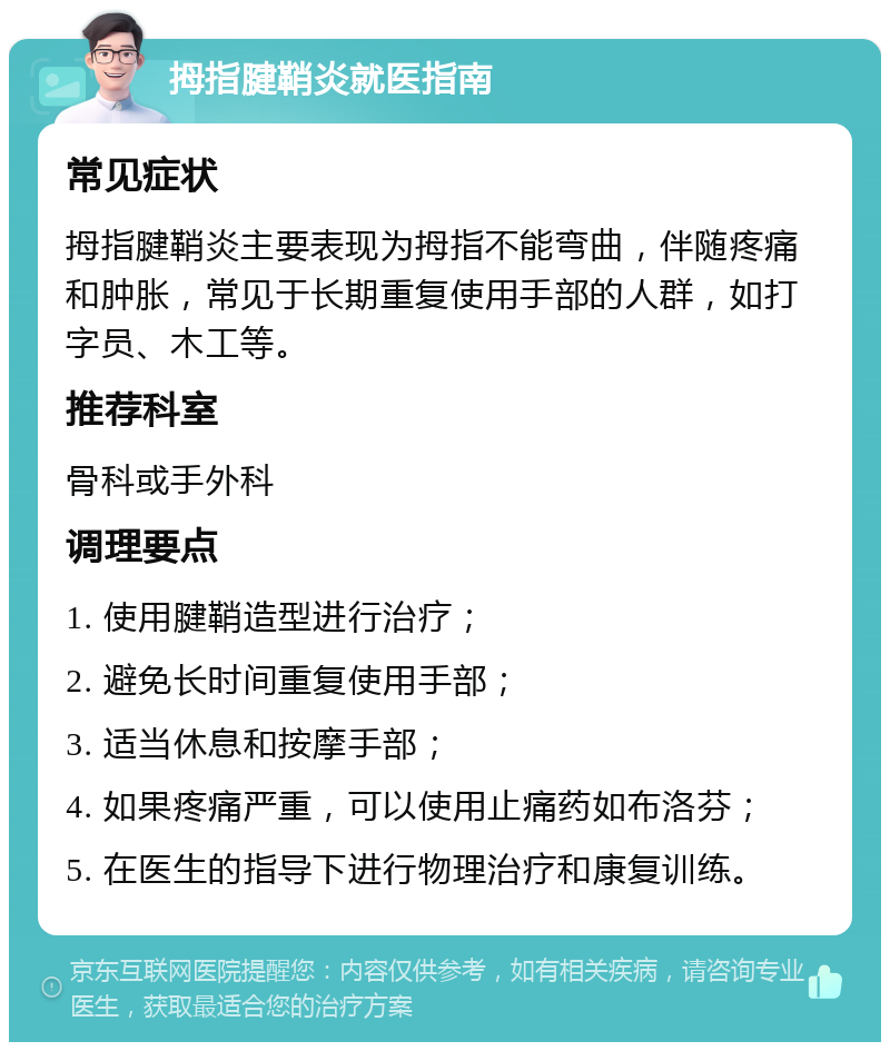 拇指腱鞘炎就医指南 常见症状 拇指腱鞘炎主要表现为拇指不能弯曲，伴随疼痛和肿胀，常见于长期重复使用手部的人群，如打字员、木工等。 推荐科室 骨科或手外科 调理要点 1. 使用腱鞘造型进行治疗； 2. 避免长时间重复使用手部； 3. 适当休息和按摩手部； 4. 如果疼痛严重，可以使用止痛药如布洛芬； 5. 在医生的指导下进行物理治疗和康复训练。