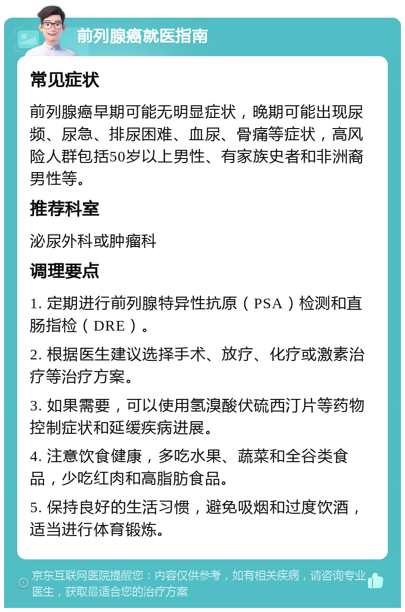 前列腺癌就医指南 常见症状 前列腺癌早期可能无明显症状，晚期可能出现尿频、尿急、排尿困难、血尿、骨痛等症状，高风险人群包括50岁以上男性、有家族史者和非洲裔男性等。 推荐科室 泌尿外科或肿瘤科 调理要点 1. 定期进行前列腺特异性抗原（PSA）检测和直肠指检（DRE）。 2. 根据医生建议选择手术、放疗、化疗或激素治疗等治疗方案。 3. 如果需要，可以使用氢溴酸伏硫西汀片等药物控制症状和延缓疾病进展。 4. 注意饮食健康，多吃水果、蔬菜和全谷类食品，少吃红肉和高脂肪食品。 5. 保持良好的生活习惯，避免吸烟和过度饮酒，适当进行体育锻炼。