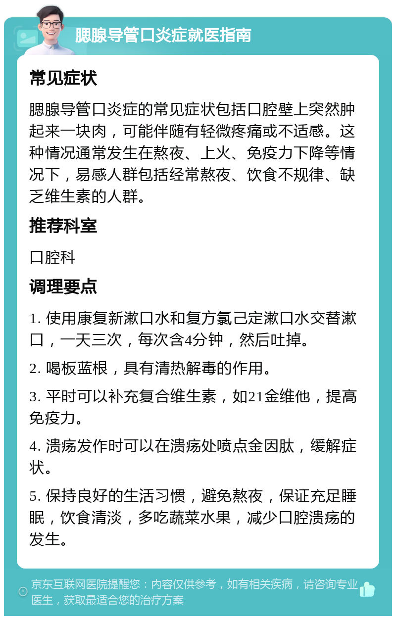 腮腺导管口炎症就医指南 常见症状 腮腺导管口炎症的常见症状包括口腔壁上突然肿起来一块肉，可能伴随有轻微疼痛或不适感。这种情况通常发生在熬夜、上火、免疫力下降等情况下，易感人群包括经常熬夜、饮食不规律、缺乏维生素的人群。 推荐科室 口腔科 调理要点 1. 使用康复新漱口水和复方氯己定漱口水交替漱口，一天三次，每次含4分钟，然后吐掉。 2. 喝板蓝根，具有清热解毒的作用。 3. 平时可以补充复合维生素，如21金维他，提高免疫力。 4. 溃疡发作时可以在溃疡处喷点金因肽，缓解症状。 5. 保持良好的生活习惯，避免熬夜，保证充足睡眠，饮食清淡，多吃蔬菜水果，减少口腔溃疡的发生。