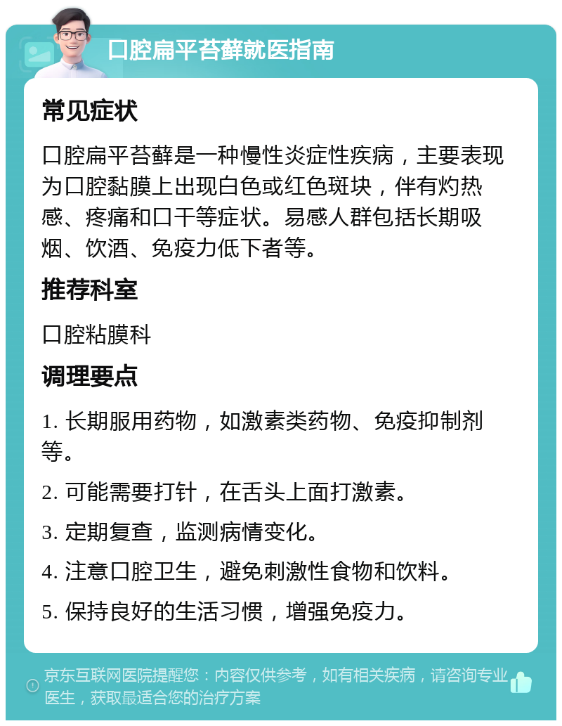 口腔扁平苔藓就医指南 常见症状 口腔扁平苔藓是一种慢性炎症性疾病，主要表现为口腔黏膜上出现白色或红色斑块，伴有灼热感、疼痛和口干等症状。易感人群包括长期吸烟、饮酒、免疫力低下者等。 推荐科室 口腔粘膜科 调理要点 1. 长期服用药物，如激素类药物、免疫抑制剂等。 2. 可能需要打针，在舌头上面打激素。 3. 定期复查，监测病情变化。 4. 注意口腔卫生，避免刺激性食物和饮料。 5. 保持良好的生活习惯，增强免疫力。