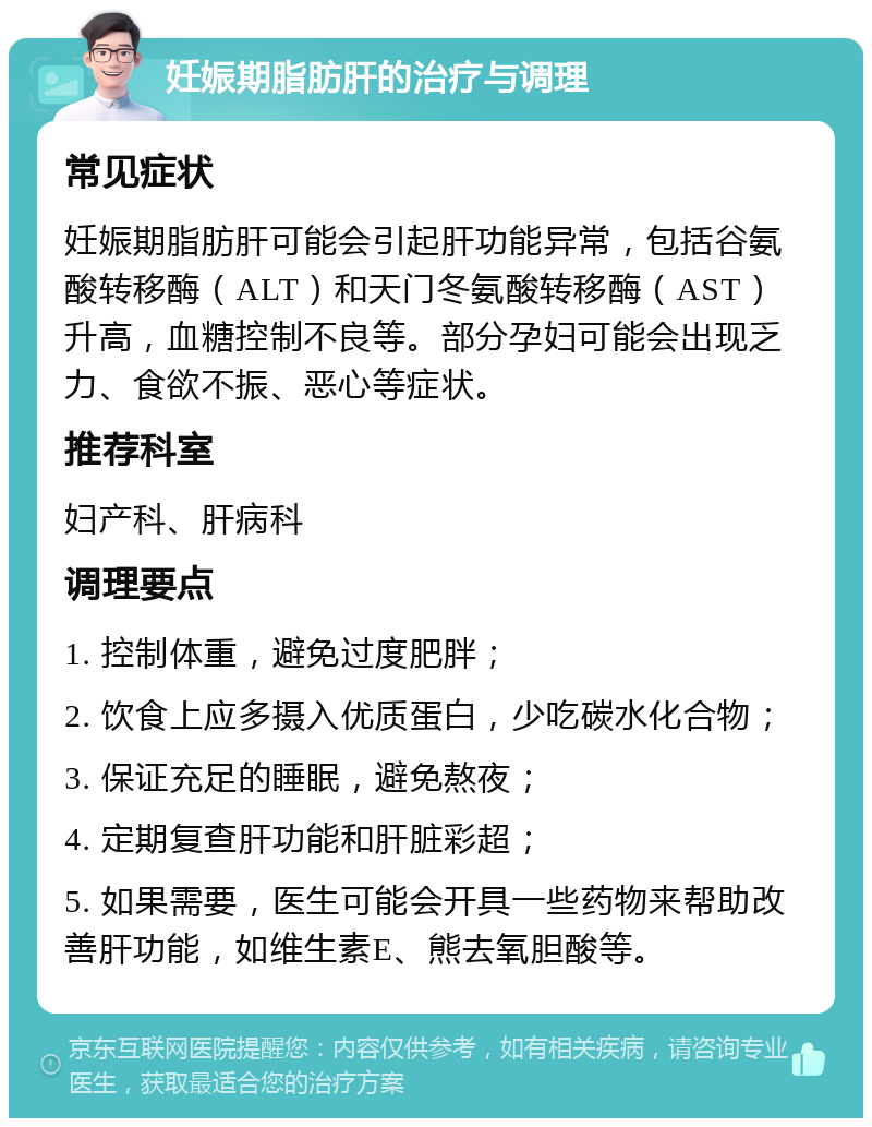 妊娠期脂肪肝的治疗与调理 常见症状 妊娠期脂肪肝可能会引起肝功能异常，包括谷氨酸转移酶（ALT）和天门冬氨酸转移酶（AST）升高，血糖控制不良等。部分孕妇可能会出现乏力、食欲不振、恶心等症状。 推荐科室 妇产科、肝病科 调理要点 1. 控制体重，避免过度肥胖； 2. 饮食上应多摄入优质蛋白，少吃碳水化合物； 3. 保证充足的睡眠，避免熬夜； 4. 定期复查肝功能和肝脏彩超； 5. 如果需要，医生可能会开具一些药物来帮助改善肝功能，如维生素E、熊去氧胆酸等。