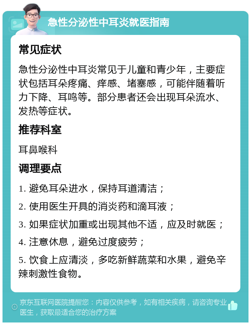 急性分泌性中耳炎就医指南 常见症状 急性分泌性中耳炎常见于儿童和青少年，主要症状包括耳朵疼痛、痒感、堵塞感，可能伴随着听力下降、耳鸣等。部分患者还会出现耳朵流水、发热等症状。 推荐科室 耳鼻喉科 调理要点 1. 避免耳朵进水，保持耳道清洁； 2. 使用医生开具的消炎药和滴耳液； 3. 如果症状加重或出现其他不适，应及时就医； 4. 注意休息，避免过度疲劳； 5. 饮食上应清淡，多吃新鲜蔬菜和水果，避免辛辣刺激性食物。